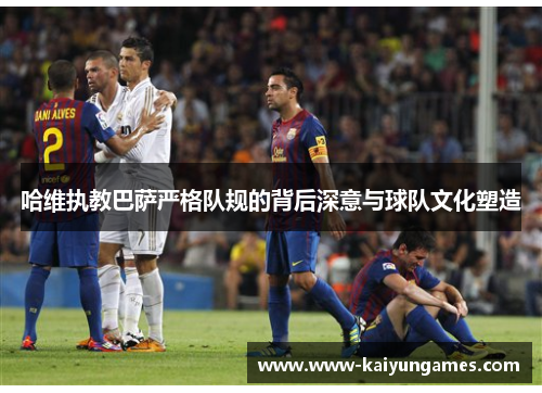 哈维执教巴萨严格队规的背后深意与球队文化塑造