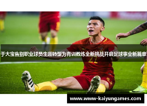 于大宝告别职业球员生涯转型为青训教练全新挑战开启足球事业新篇章