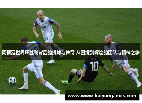 阿根廷世界杯胜利背后的拼搏与传奇 从困境到辉煌的团队与精神之旅