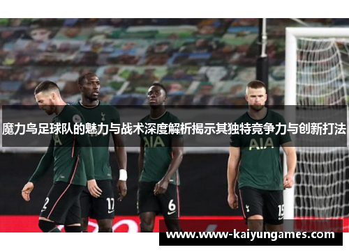 魔力鸟足球队的魅力与战术深度解析揭示其独特竞争力与创新打法