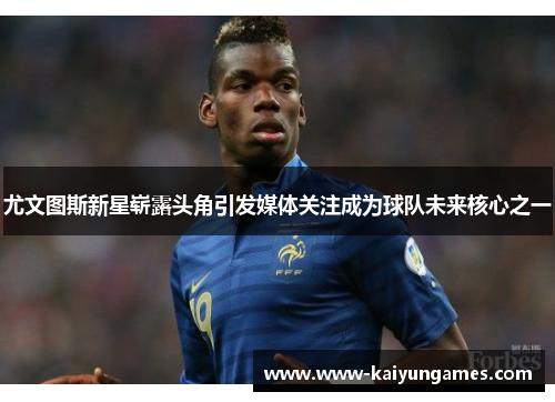 尤文图斯新星崭露头角引发媒体关注成为球队未来核心之一