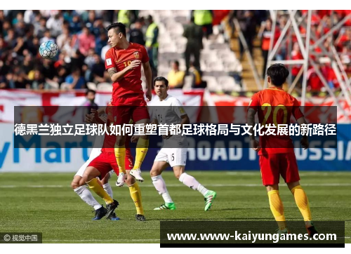 德黑兰独立足球队如何重塑首都足球格局与文化发展的新路径